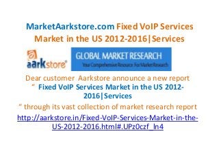 MarketAarkstore.com Fixed VoIP Services
   Market in the US 2012-2016|Services



   Dear customer Aarkstore announce a new report
    “ Fixed VoIP Services Market in the US 2012-
                     2016|Services
“ through its vast collection of market research report
http://aarkstore.in/Fixed-VoIP-Services-Market-in-the-
          US-2012-2016.html#.UPz0czf_ln4
 