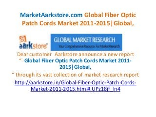 MarketAarkstore.com Global Fiber Optic
   Patch Cords Market 2011-2015|Global,



   Dear customer Aarkstore announce a new report
    “ Global Fiber Optic Patch Cords Market 2011-
                     2015|Global,
“ through its vast collection of market research report
 http://aarkstore.in/Global-Fiber-Optic-Patch-Cords-
        Market-2011-2015.html#.UPz18jf_ln4
 