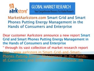 Dear customer Aarkstore announce a new report Smart
Grid and Smart Phones Putting Energy Management in
the Hands of Consumers and Enterprise
“ through its vast collection of market research report
http://www.aarkstore.in/Smart-Grid-and-Smart-
Phones-Putting-Energy-Management-in-the-Hands-
of-Consumers-and-Enterprise.html#.UOvJavJv-mk
 