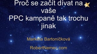 Proč se začít dívat na
vaše
PPC kampaně tak trochu
jinak
Markéta Bartoníčková
RobertNemec.com
 