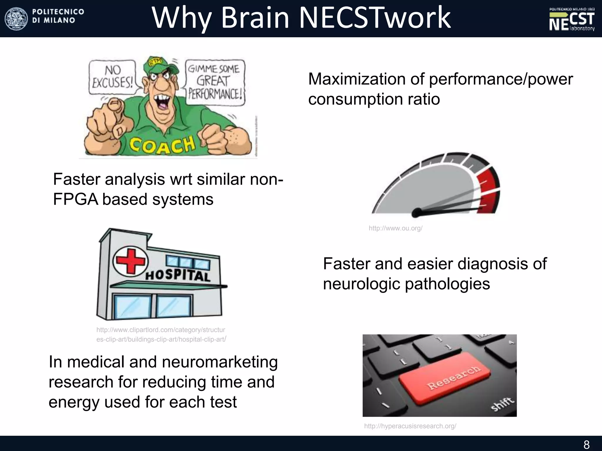 Why Brain NECSTwork
8
http://www.clipartlord.com/category/structur
es-clip-art/buildings-clip-art/hospital-clip-art/
In medical and neuromarketing
research for reducing time and
energy used for each test
Maximization of performance/power
consumption ratio
Faster and easier diagnosis of
neurologic pathologies
Faster analysis wrt similar non-
FPGA based systems
http://hyperacusisresearch.org/
http://www.ou.org/
 