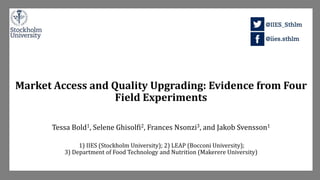 Market Access and Quality Upgrading: Evidence from Four
Field Experiments
Tessa Bold1, Selene Ghisolfi2, Frances Nsonzi3, and Jakob Svensson1
1) IIES (Stockholm University); 2) LEAP (Bocconi University);
3) Department of Food Technology and Nutrition (Makerere University)
 