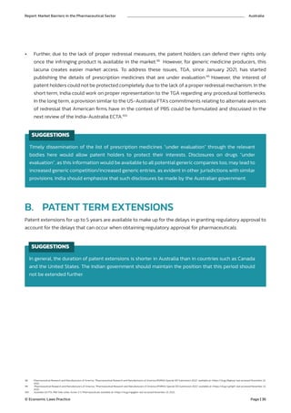 B. PATENT TERM EXTENSIONS
98. Pharmaceutical Research and Manufacturers of America, “Pharmaceutical Research and Manufacturers of America (PhRMA) Special 301 Submission 2022” available at <https://rb.gy/8tgksq> last accessed November 23,
2022.
99. Pharmaceutical Research and Manufacturers of America, “Pharmaceutical Research and Manufacturers of America (PhRMA) Special 301 Submission 2022” available at <https://rb.gy/yj0ig5> last accessed November 23,
2022.
100. Australia-US FTA, PBS Side Letter, Annex 2-C Pharmaceuticals available at <https://rb.gy/ngqqkb> last accessed November 23, 2022.
Timely dissemination of the list of prescription medicines “under evaluation” through the relevant
bodies here would allow patent holders to protect their interests. Disclosures on drugs “under
evaluation”, as this information would be available to all potential generic companies too, may lead to
increased generic competition/increased generic entries, as evident in other jurisdictions with similar
provisions. India should emphasize that such disclosures be made by the Australian government.
In general, the duration of patent extensions is shorter in Australia than in countries such as Canada
and the United States. The Indian government should maintain the position that this period should
not be extended further.
SUGGESTIONS
SUGGESTIONS
• Further, due to the lack of proper redressal measures, the patent holders can defend their rights only
once the infringing product is available in the market.98
However, for generic medicine producers, this
lacuna creates easier market access. To address these issues, TGA, since January 2021, has started
publishing the details of prescription medicines that are under evaluation.99
However, the interest of
patent holders could not be protected completely due to the lack of a proper redressal mechanism. In the
short term, India could work on proper representation to the TGA regarding any procedural bottlenecks.
In the long term, a provision similar to the US-Australia FTA’s commitments relating to alternate avenues
of redressal that American firms have in the context of PBS could be formulated and discussed in the
next review of the India-Australia ECTA.100
Patent extensions for up to 5 years are available to make up for the delays in granting regulatory approval to
account for the delays that can occur when obtaining regulatory approval for pharmaceuticals.
Report: Market Barriers in the Pharmaceutical Sector Australia
© Economic Laws Practice Page | 36
 