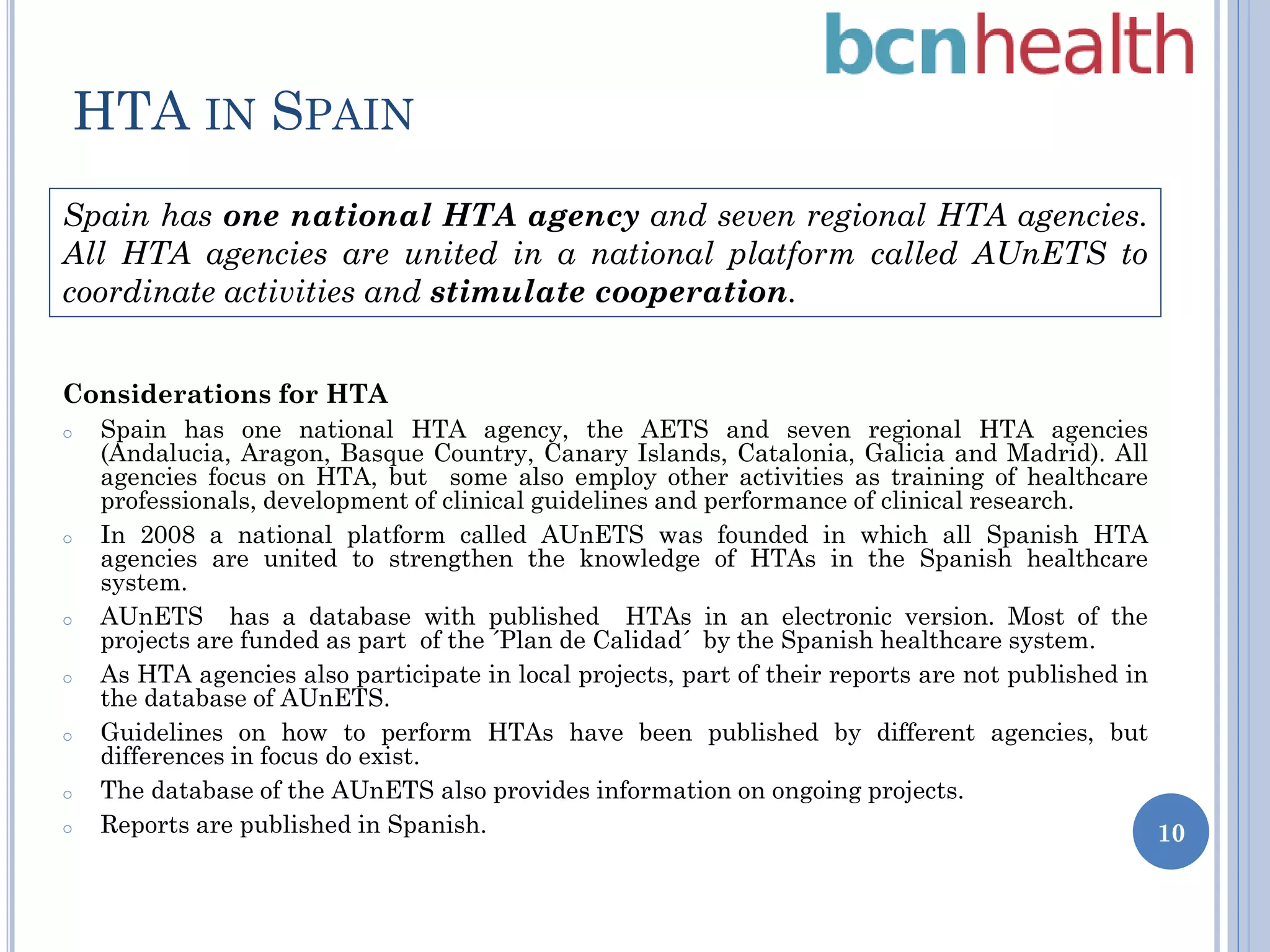 HTA IN SPAIN
Spain has one national HTA agency and seven regional HTA agencies.
All HTA agencies are united in a national platform called AUnETS to
coordinate activities and stimulate cooperation.
Considerations for HTA
o

o

o

o

o

o
o

Spain has one national HTA agency, the AETS and seven regional HTA agencies
(Andalucia, Aragon, Basque Country, Canary Islands, Catalonia, Galicia and Madrid). All
agencies focus on HTA, but some also employ other activities as training of healthcare
professionals, development of clinical guidelines and performance of clinical research.
In 2008 a national platform called AUnETS was founded in which all Spanish HTA
agencies are united to strengthen the knowledge of HTAs in the Spanish healthcare
system.
AUnETS has a database with published HTAs in an electronic version. Most of the
projects are funded as part of the ´Plan de Calidad´ by the Spanish healthcare system.
As HTA agencies also participate in local projects, part of their reports are not published in
the database of AUnETS.
Guidelines on how to perform HTAs have been published by different agencies, but
differences in focus do exist.
The database of the AUnETS also provides information on ongoing projects.
Reports are published in Spanish.
10

 