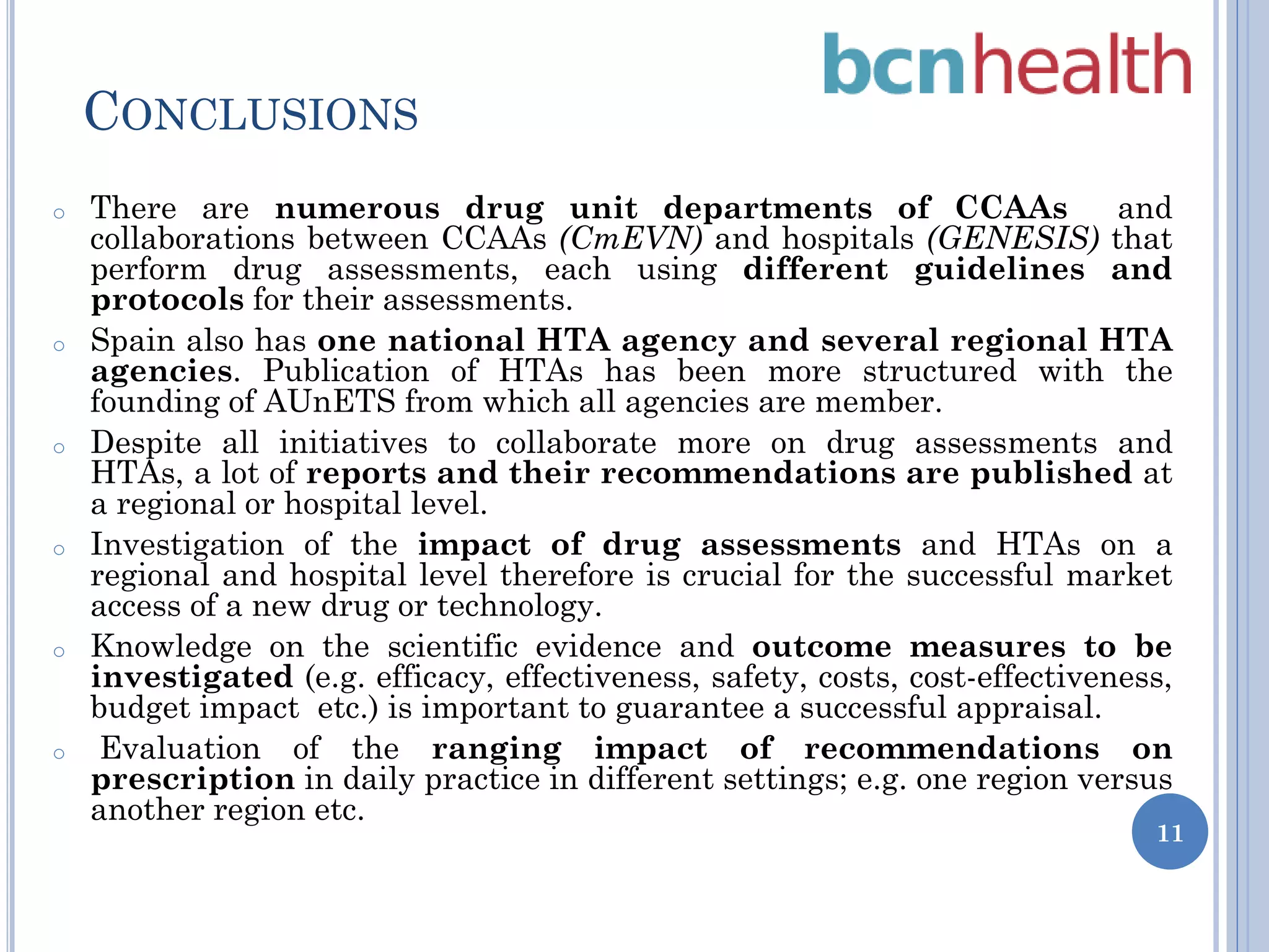 CONCLUSIONS
o

o

o

o

o

o

There are numerous drug unit departments of CCAAs
and
collaborations between CCAAs (CmEVN) and hospitals (GENESIS) that
perform drug assessments, each using different guidelines and
protocols for their assessments.
Spain also has one national HTA agency and several regional HTA
agencies. Publication of HTAs has been more structured with the
founding of AUnETS from which all agencies are member.
Despite all initiatives to collaborate more on drug assessments and
HTAs, a lot of reports and their recommendations are published at
a regional or hospital level.
Investigation of the impact of drug assessments and HTAs on a
regional and hospital level therefore is crucial for the successful market
access of a new drug or technology.
Knowledge on the scientific evidence and outcome measures to be
investigated (e.g. efficacy, effectiveness, safety, costs, cost-effectiveness,
budget impact etc.) is important to guarantee a successful appraisal.
Evaluation of the ranging impact of recommendations on
prescription in daily practice in different settings; e.g. one region versus
another region etc.

11

 