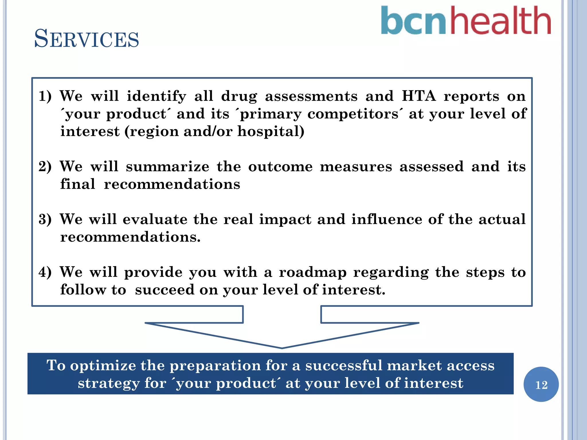 SERVICES
1) We will identify all drug assessments and HTA reports on
´your product´ and its ´primary competitors´ at your level of
interest (region and/or hospital)
2) We will summarize the outcome measures assessed and its
final recommendations
3) We will evaluate the real impact and influence of the actual
recommendations.
4) We will provide you with a roadmap regarding the steps to
follow to succeed on your level of interest.

To optimize the preparation for a successful market access
strategy for ´your product´ at your level of interest

12

 