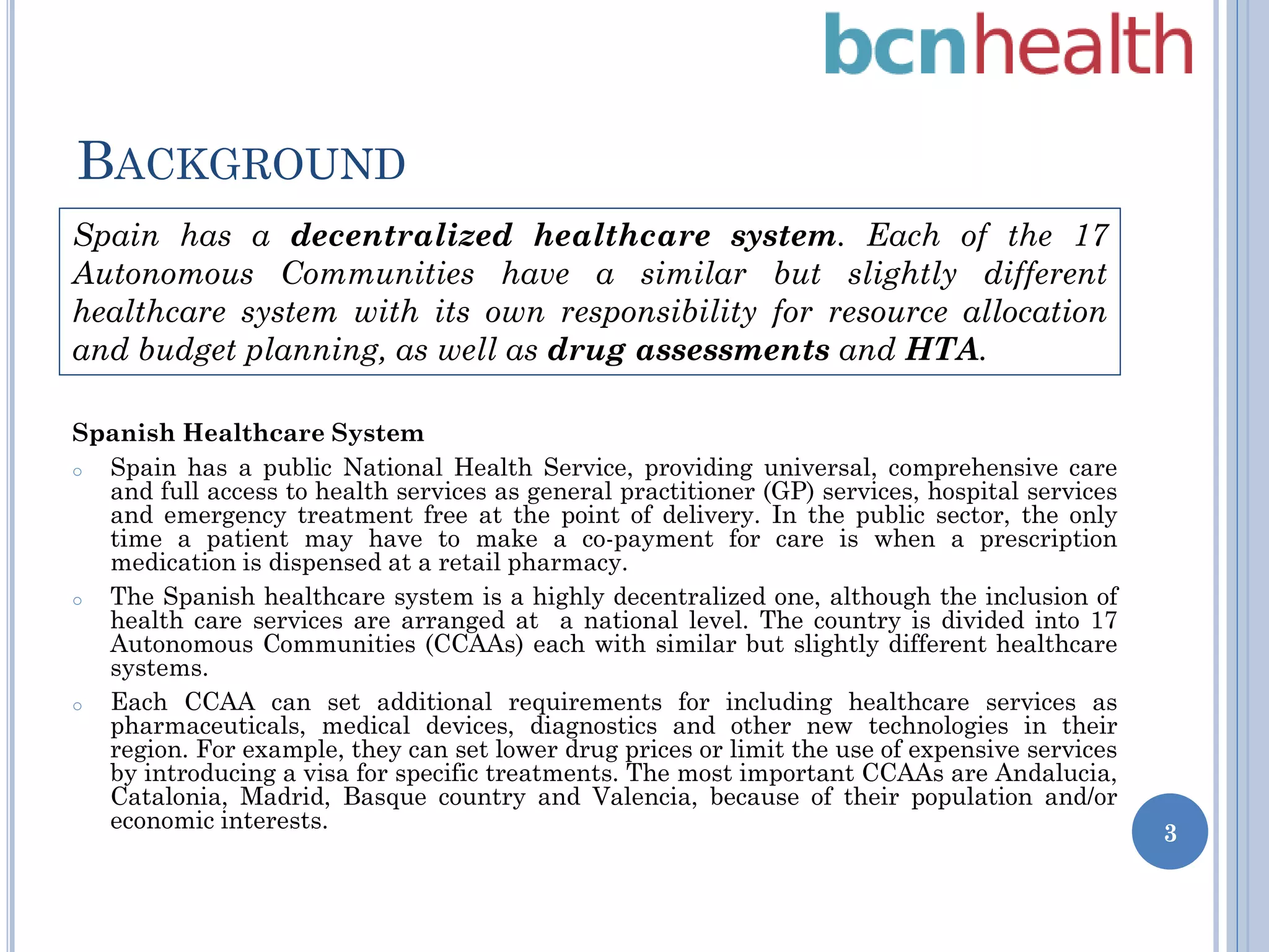 BACKGROUND
Spain has a decentralized healthcare system. Each of the 17
Autonomous Communities have a similar but slightly different
healthcare system with its own responsibility for resource allocation
and budget planning, as well as drug assessments and HTA.
Spanish Healthcare System
o
Spain has a public National Health Service, providing universal, comprehensive care
and full access to health services as general practitioner (GP) services, hospital services
and emergency treatment free at the point of delivery. In the public sector, the only
time a patient may have to make a co-payment for care is when a prescription
medication is dispensed at a retail pharmacy.
o
The Spanish healthcare system is a highly decentralized one, although the inclusion of
health care services are arranged at a national level. The country is divided into 17
Autonomous Communities (CCAAs) each with similar but slightly different healthcare
systems.
o
Each CCAA can set additional requirements for including healthcare services as
pharmaceuticals, medical devices, diagnostics and other new technologies in their
region. For example, they can set lower drug prices or limit the use of expensive services
by introducing a visa for specific treatments. The most important CCAAs are Andalucia,
Catalonia, Madrid, Basque country and Valencia, because of their population and/or
economic interests.

3

 