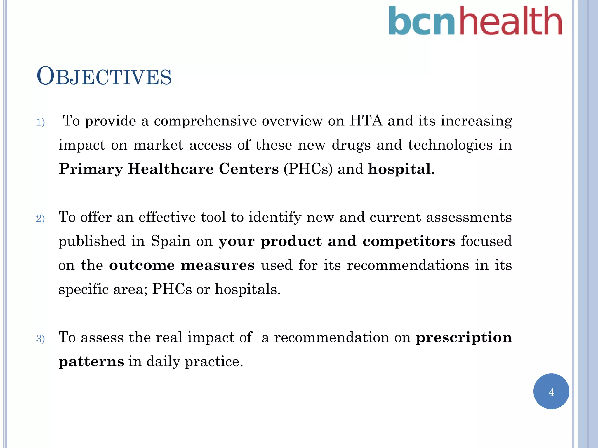 OBJECTIVES
1)

To provide a comprehensive overview on HTA and its increasing
impact on market access of these new drugs and technologies in
Primary Healthcare Centers (PHCs) and hospital.

2)

To offer an effective tool to identify new and current assessments
published in Spain on your product and competitors focused
on the outcome measures used for its recommendations in its
specific area; PHCs or hospitals.

3)

To assess the real impact of a recommendation on prescription
patterns in daily practice.
4

 