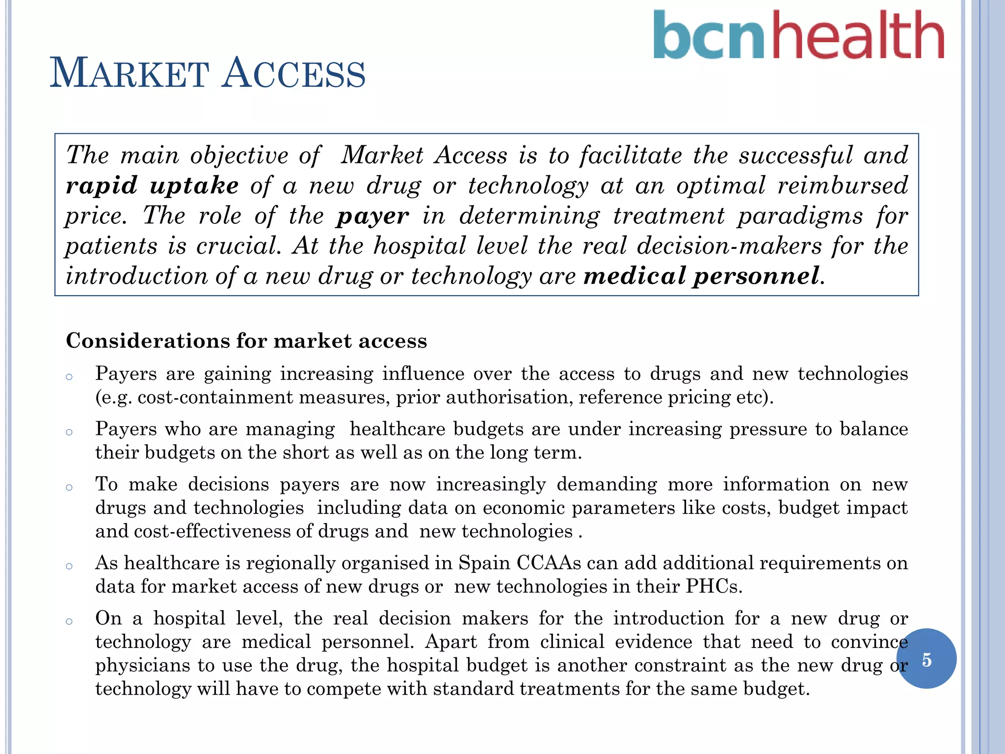 MARKET ACCESS
The main objective of Market Access is to facilitate the successful and
rapid uptake of a new drug or technology at an optimal reimbursed
price. The role of the payer in determining treatment paradigms for
patients is crucial. At the hospital level the real decision-makers for the
introduction of a new drug or technology are medical personnel.
Considerations for market access
o

Payers are gaining increasing influence over the access to drugs and new technologies
(e.g. cost-containment measures, prior authorisation, reference pricing etc).

o

Payers who are managing healthcare budgets are under increasing pressure to balance
their budgets on the short as well as on the long term.

o

o

o

To make decisions payers are now increasingly demanding more information on new
drugs and technologies including data on economic parameters like costs, budget impact
and cost-effectiveness of drugs and new technologies .
As healthcare is regionally organised in Spain CCAAs can add additional requirements on
data for market access of new drugs or new technologies in their PHCs.
On a hospital level, the real decision makers for the introduction for a new drug or
technology are medical personnel. Apart from clinical evidence that need to convince
physicians to use the drug, the hospital budget is another constraint as the new drug or 5
technology will have to compete with standard treatments for the same budget.

 
