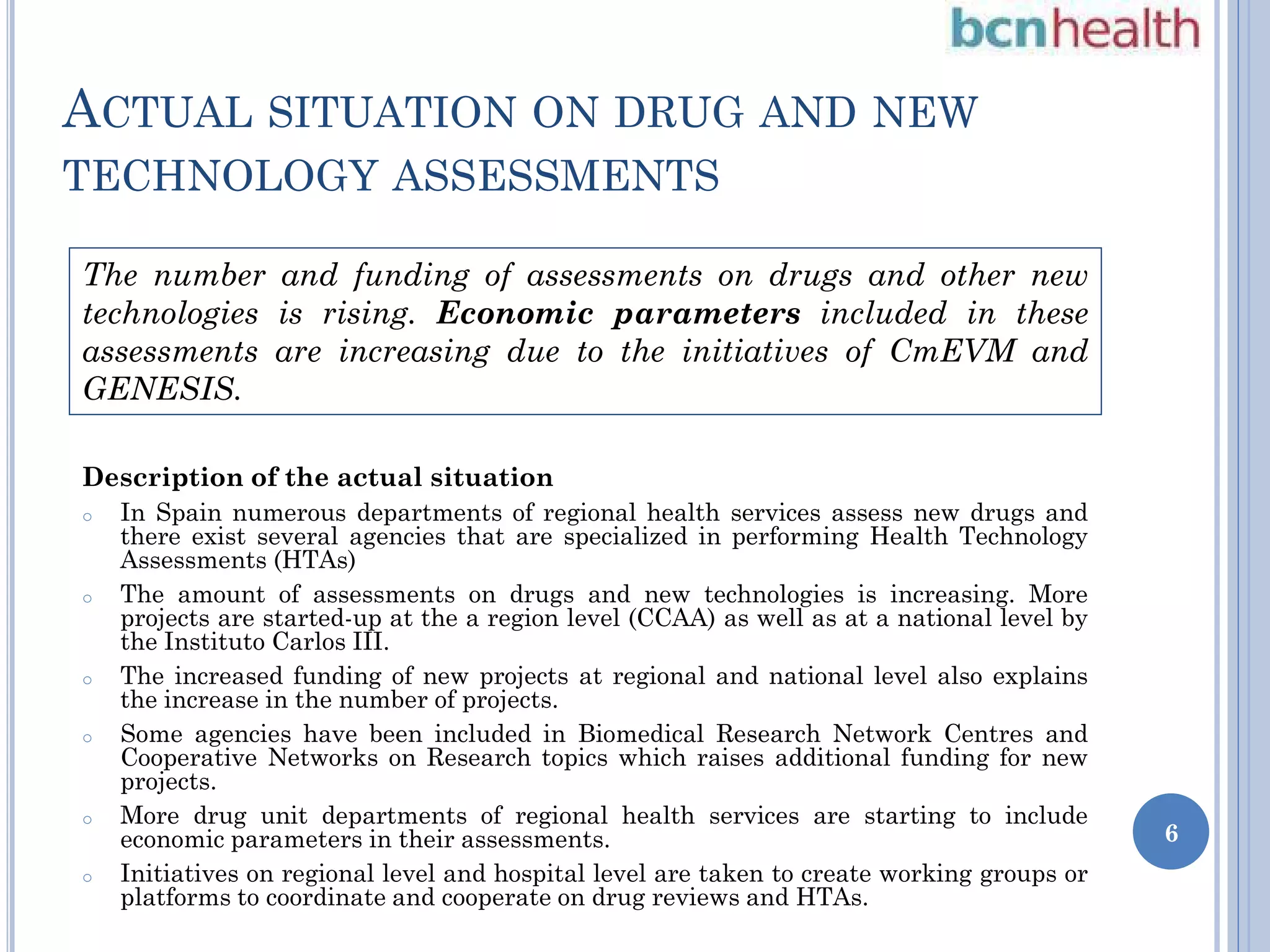 ACTUAL SITUATION ON DRUG AND NEW

TECHNOLOGY ASSESSMENTS

The number and funding of assessments on drugs and other new
technologies is rising. Economic parameters included in these
assessments are increasing due to the initiatives of CmEVM and
GENESIS.
Description of the actual situation
o

o

o

o

o

o

In Spain numerous departments of regional health services assess new drugs and
there exist several agencies that are specialized in performing Health Technology
Assessments (HTAs)
The amount of assessments on drugs and new technologies is increasing. More
projects are started-up at the a region level (CCAA) as well as at a national level by
the Instituto Carlos III.
The increased funding of new projects at regional and national level also explains
the increase in the number of projects.
Some agencies have been included in Biomedical Research Network Centres and
Cooperative Networks on Research topics which raises additional funding for new
projects.
More drug unit departments of regional health services are starting to include
economic parameters in their assessments.
Initiatives on regional level and hospital level are taken to create working groups or
platforms to coordinate and cooperate on drug reviews and HTAs.

6

 