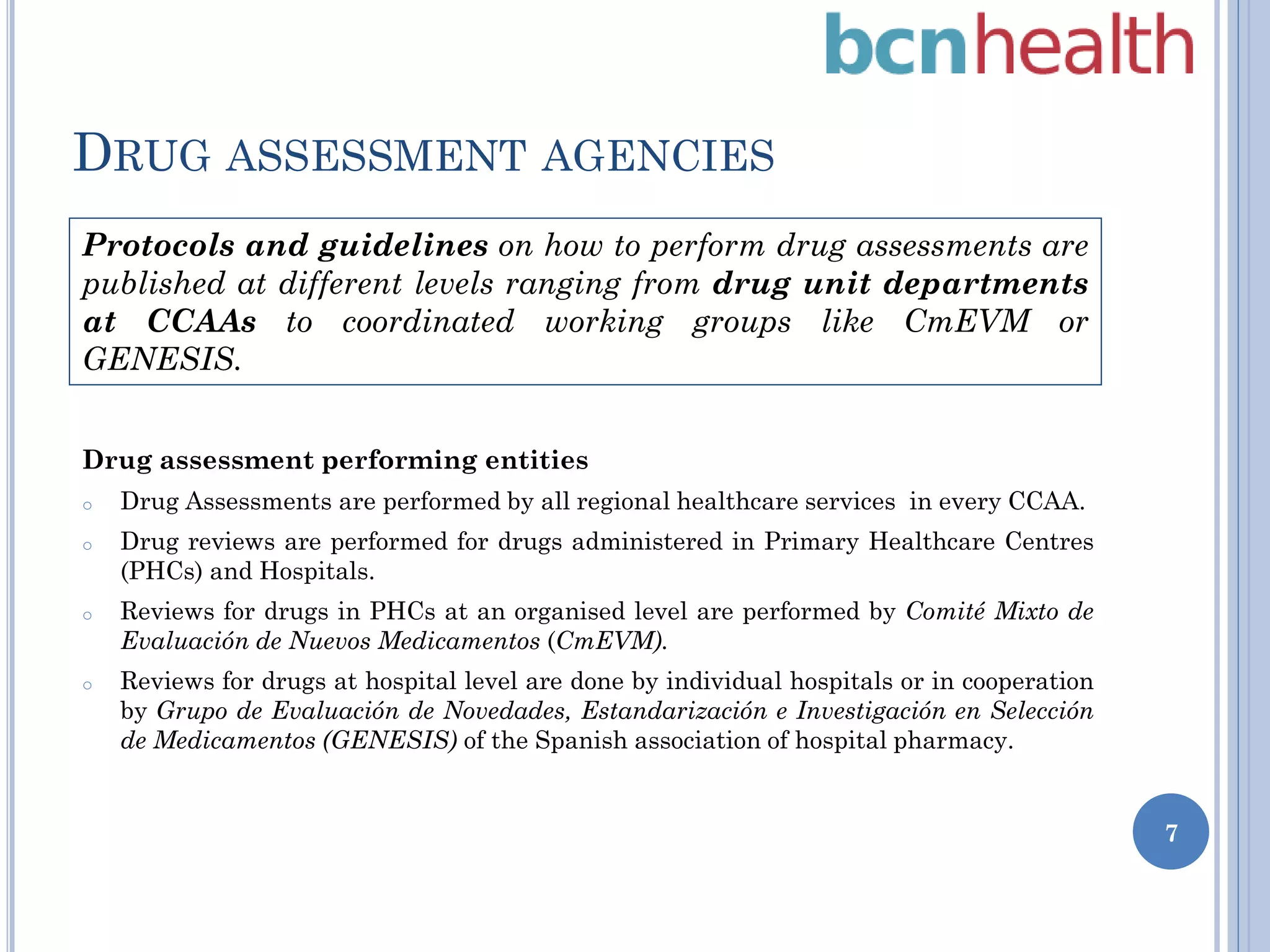 DRUG ASSESSMENT AGENCIES
Protocols and guidelines on how to perform drug assessments are
published at different levels ranging from drug unit departments
at CCAAs to coordinated working groups like CmEVM or
GENESIS.
Drug assessment performing entities
o

Drug Assessments are performed by all regional healthcare services in every CCAA.

o

Drug reviews are performed for drugs administered in Primary Healthcare Centres
(PHCs) and Hospitals.

o

Reviews for drugs in PHCs at an organised level are performed by Comité Mixto de
Evaluación de Nuevos Medicamentos (CmEVM).

o

Reviews for drugs at hospital level are done by individual hospitals or in cooperation
by Grupo de Evaluación de Novedades, Estandarización e Investigación en Selección
de Medicamentos (GENESIS) of the Spanish association of hospital pharmacy.
7

 