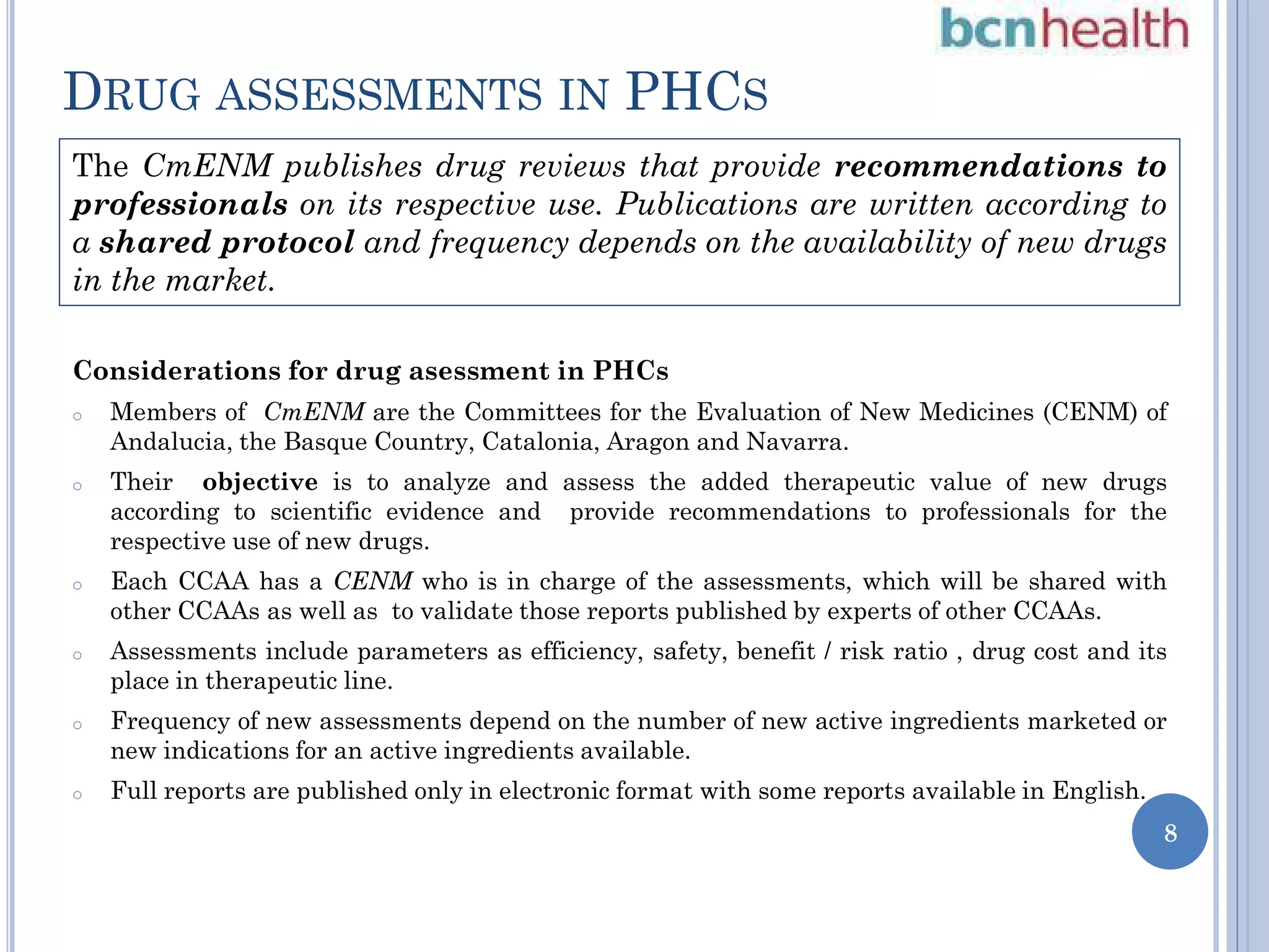 DRUG ASSESSMENTS IN PHCS
The CmENM publishes drug reviews that provide recommendations to
professionals on its respective use. Publications are written according to
a shared protocol and frequency depends on the availability of new drugs
in the market.
Considerations for drug asessment in PHCs
o

o

Members of CmENM are the Committees for the Evaluation of New Medicines (CENM) of
Andalucia, the Basque Country, Catalonia, Aragon and Navarra.
Their objective is to analyze and assess the added therapeutic value of new drugs
according to scientific evidence and provide recommendations to professionals for the
respective use of new drugs.

o

Each CCAA has a CENM who is in charge of the assessments, which will be shared with
other CCAAs as well as to validate those reports published by experts of other CCAAs.

o

Assessments include parameters as efficiency, safety, benefit / risk ratio , drug cost and its
place in therapeutic line.

o

Frequency of new assessments depend on the number of new active ingredients marketed or
new indications for an active ingredients available.

o

Full reports are published only in electronic format with some reports available in English.
8

 