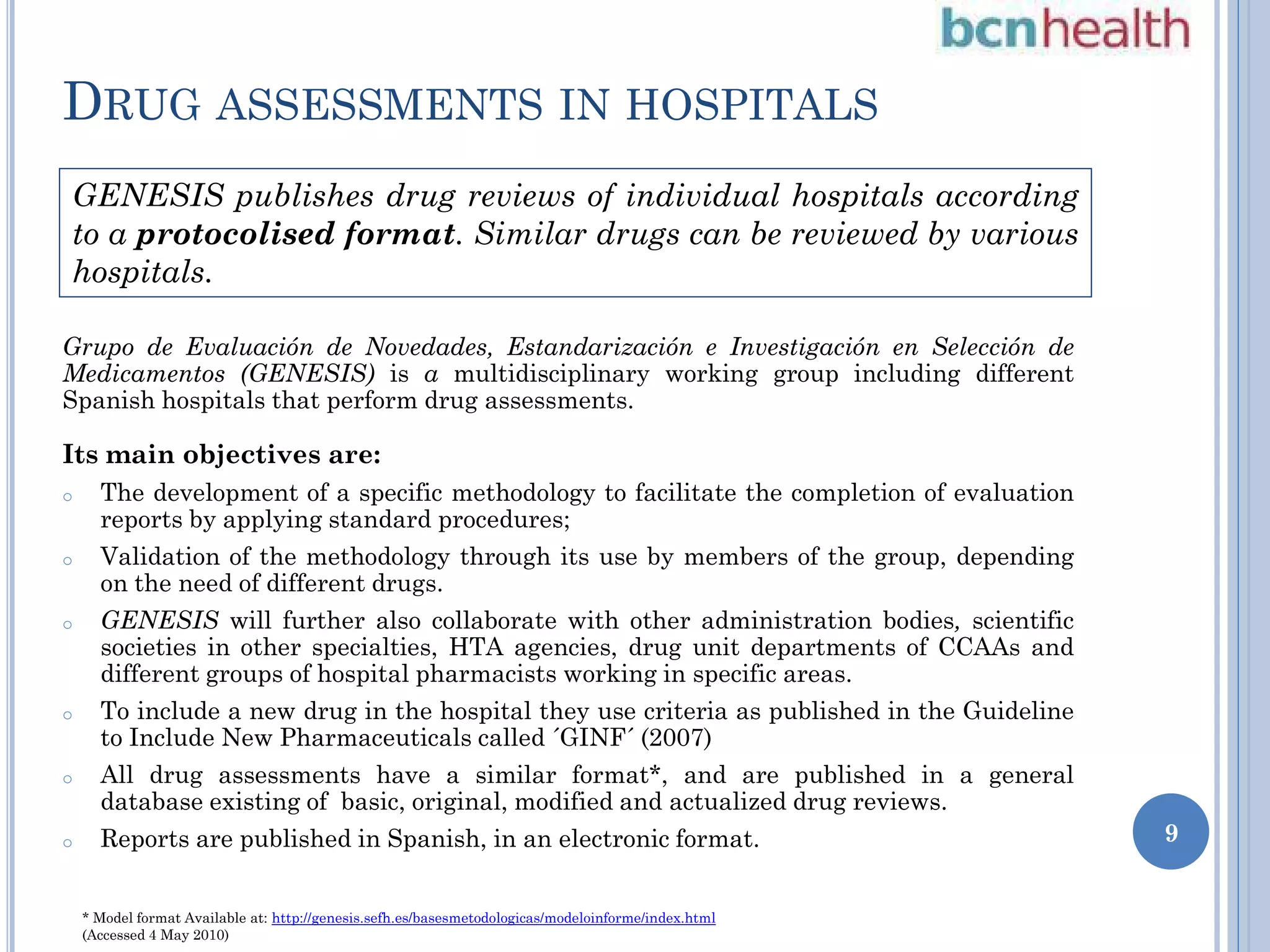 DRUG ASSESSMENTS IN HOSPITALS
GENESIS publishes drug reviews of individual hospitals according
to a protocolised format. Similar drugs can be reviewed by various
hospitals.
Grupo de Evaluación de Novedades, Estandarización e Investigación en Selección de
Medicamentos (GENESIS) is a multidisciplinary working group including different
Spanish hospitals that perform drug assessments.

Its main objectives are:
o

o

o

o

o

o

The development of a specific methodology to facilitate the completion of evaluation
reports by applying standard procedures;
Validation of the methodology through its use by members of the group, depending
on the need of different drugs.

GENESIS will further also collaborate with other administration bodies, scientific
societies in other specialties, HTA agencies, drug unit departments of CCAAs and
different groups of hospital pharmacists working in specific areas.

To include a new drug in the hospital they use criteria as published in the Guideline
to Include New Pharmaceuticals called ´GINF´ (2007)
All drug assessments have a similar format*, and are published in a general
database existing of basic, original, modified and actualized drug reviews.
Reports are published in Spanish, in an electronic format.

* Model format Available at: http://genesis.sefh.es/basesmetodologicas/modeloinforme/index.html
(Accessed 4 May 2010)

9

 