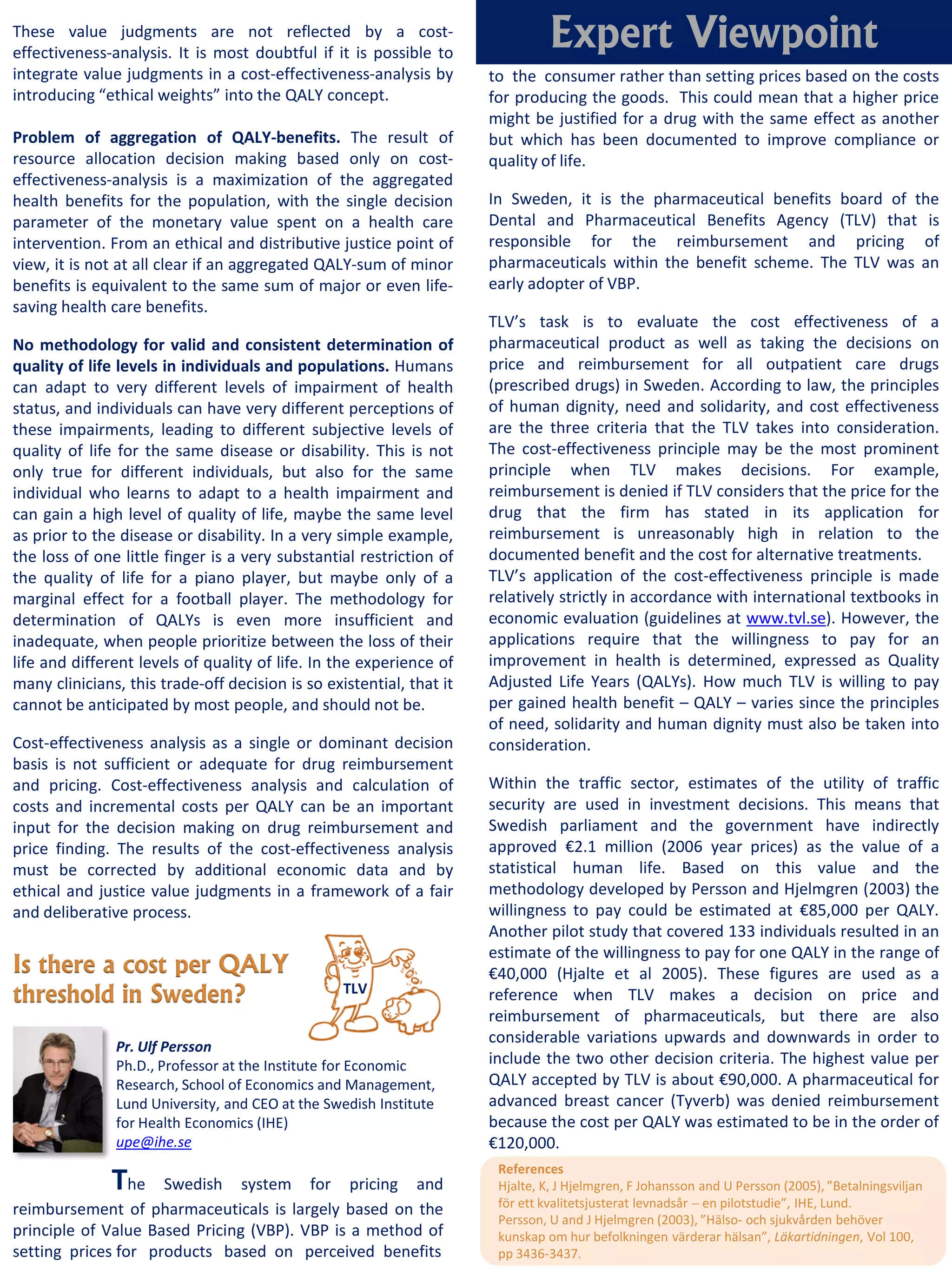 These value judgments are not reflected by a cost-
effectiveness-analysis. It is most doubtful if it is possible to
                                                                                Expert Viewpoint
integrate value judgments in a cost-effectiveness-analysis by         to the consumer rather than setting prices based on the costs
introducing “ethical weights” into the QALY concept.                  for producing the goods. This could mean that a higher price
                                                                      might be justified for a drug with the same effect as another
Problem of aggregation of QALY-benefits. The result of                but which has been documented to improve compliance or
resource allocation decision making based only on cost-               quality of life.
effectiveness-analysis is a maximization of the aggregated
health benefits for the population, with the single decision          In Sweden, it is the pharmaceutical benefits board of the
parameter of the monetary value spent on a health care                Dental and Pharmaceutical Benefits Agency (TLV) that is
intervention. From an ethical and distributive justice point of       responsible for the reimbursement and pricing of
view, it is not at all clear if an aggregated QALY-sum of minor       pharmaceuticals within the benefit scheme. The TLV was an
benefits is equivalent to the same sum of major or even life-         early adopter of VBP.
saving health care benefits.
                                                                      TLV’s task is to evaluate the cost effectiveness of a
No methodology for valid and consistent determination of              pharmaceutical product as well as taking the decisions on
quality of life levels in individuals and populations. Humans         price and reimbursement for all outpatient care drugs
can adapt to very different levels of impairment of health            (prescribed drugs) in Sweden. According to law, the principles
status, and individuals can have very different perceptions of        of human dignity, need and solidarity, and cost effectiveness
these impairments, leading to different subjective levels of          are the three criteria that the TLV takes into consideration.
quality of life for the same disease or disability. This is not       The cost-effectiveness principle may be the most prominent
only true for different individuals, but also for the same            principle when TLV makes decisions. For example,
individual who learns to adapt to a health impairment and             reimbursement is denied if TLV considers that the price for the
can gain a high level of quality of life, maybe the same level        drug that the firm has stated in its application for
as prior to the disease or disability. In a very simple example,      reimbursement is unreasonably high in relation to the
the loss of one little finger is a very substantial restriction of    documented benefit and the cost for alternative treatments.
the quality of life for a piano player, but maybe only of a           TLV’s application of the cost-effectiveness principle is made
marginal effect for a football player. The methodology for            relatively strictly in accordance with international textbooks in
determination of QALYs is even more insufficient and                  economic evaluation (guidelines at www.tvl.se). However, the
inadequate, when people prioritize between the loss of their          applications require that the willingness to pay for an
life and different levels of quality of life. In the experience of    improvement in health is determined, expressed as Quality
many clinicians, this trade-off decision is so existential, that it   Adjusted Life Years (QALYs). How much TLV is willing to pay
cannot be anticipated by most people, and should not be.              per gained health benefit – QALY – varies since the principles
                                                                      of need, solidarity and human dignity must also be taken into
Cost-effectiveness analysis as a single or dominant decision          consideration.
basis is not sufficient or adequate for drug reimbursement
and pricing. Cost-effectiveness analysis and calculation of           Within the traffic sector, estimates of the utility of traffic
costs and incremental costs per QALY can be an important              security are used in investment decisions. This means that
input for the decision making on drug reimbursement and               Swedish parliament and the government have indirectly
price finding. The results of the cost-effectiveness analysis         approved €2.1 million (2006 year prices) as the value of a
must be corrected by additional economic data and by                  statistical human life. Based on this value and the
ethical and justice value judgments in a framework of a fair          methodology developed by Persson and Hjelmgren (2003) the
and deliberative process.                                             willingness to pay could be estimated at €85,000 per QALY.
                                                                      Another pilot study that covered 133 individuals resulted in an
                                                                      estimate of the willingness to pay for one QALY in the range of
Is there a cost per QALY                                              €40,000 (Hjalte et al 2005). These figures are used as a
threshold in Sweden?                              TLV                 reference when TLV makes a decision on price and
                                                                      reimbursement of pharmaceuticals, but there are also
                                                                      considerable variations upwards and downwards in order to
               Pr. Ulf Persson
               Ph.D., Professor at the Institute for Economic         include the two other decision criteria. The highest value per
               Research, School of Economics and Management,          QALY accepted by TLV is about €90,000. A pharmaceutical for
               Lund University, and CEO at the Swedish Institute      advanced breast cancer (Tyverb) was denied reimbursement
               for Health Economics (IHE)                             because the cost per QALY was estimated to be in the order of
               upe@ihe.se                                             €120,000.

               The
                                                                       References
                     Swedish system for pricing and                    Hjalte, K, J Hjelmgren, F Johansson and U Persson (2005), ”Betalningsviljan
reimbursement of pharmaceuticals is largely based on the               för ett kvalitetsjusterat levnadsår − en pilotstudie”, IHE, Lund.
                                                                       Persson, U and J Hjelmgren (2003), ”Hälso- och sjukvården behöver
principle of Value Based Pricing (VBP). VBP is a method of             kunskap om hur befolkningen värderar hälsan”, Läkartidningen, Vol 100,
setting prices for products based on perceived benefits                pp 3436-3437.
 