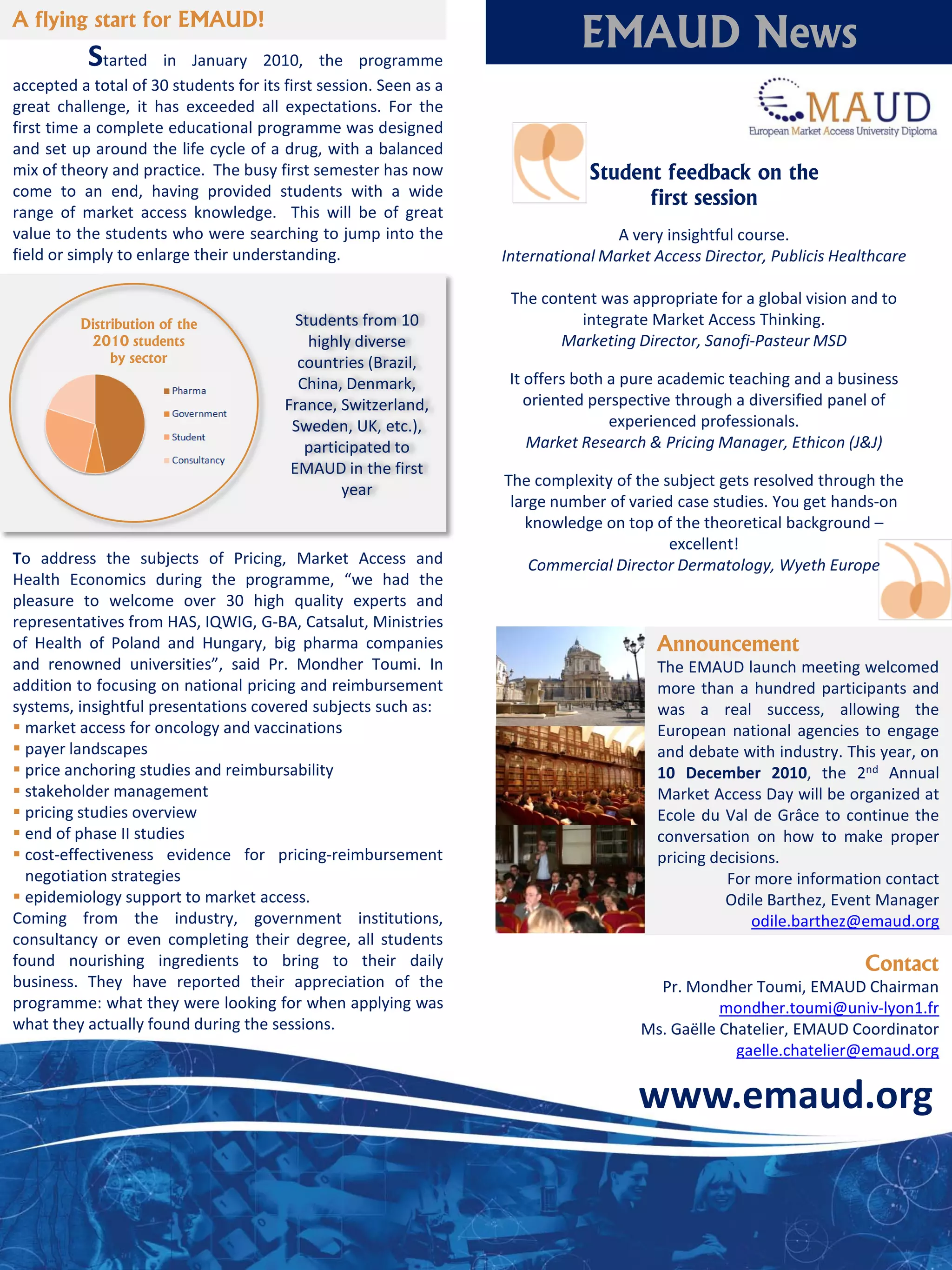 A flying start for EMAUD!
           Started     in January 2010, the programme
                                                                              EMAUD News
accepted a total of 30 students for its first session. Seen as a
great challenge, it has exceeded all expectations. For the
first time a complete educational programme was designed
and set up around the life cycle of a drug, with a balanced
mix of theory and practice. The busy first semester has now                    Student feedback on the
come to an end, having provided students with a wide                                 first session
range of market access knowledge. This will be of great
value to the students who were searching to jump into the                          A very insightful course.
field or simply to enlarge their understanding.                    International Market Access Director, Publicis Healthcare

                                                                    The content was appropriate for a global vision and to
          Distribution of the             Students from 10                   integrate Market Access Thinking.
           2010 students                    highly diverse                Marketing Director, Sanofi-Pasteur MSD
               by sector                  countries (Brazil,
                                          China, Denmark,           It offers both a pure academic teaching and a business
                                        France, Switzerland,           oriented perspective through a diversified panel of
                                         Sweden, UK, etc.),                        experienced professionals.
                                           participated to             Market Research & Pricing Manager, Ethicon (J&J)
                                         EMAUD in the first
                                                                   The complexity of the subject gets resolved through the
                                                 year
                                                                    large number of varied case studies. You get hands-on
                                                                      knowledge on top of the theoretical background –
                                                                                          excellent!
To address the subjects of Pricing, Market Access and                  Commercial Director Dermatology, Wyeth Europe
Health Economics during the programme, “we had the
pleasure to welcome over 30 high quality experts and
representatives from HAS, IQWIG, G-BA, Catsalut, Ministries
of Health of Poland and Hungary, big pharma companies                                   Announcement
and renowned universities”, said Pr. Mondher Toumi. In                                  The EMAUD launch meeting welcomed
addition to focusing on national pricing and reimbursement                              more than a hundred participants and
systems, insightful presentations covered subjects such as:                             was a real success, allowing the
 market access for oncology and vaccinations                                           European national agencies to engage
 payer landscapes                                                                      and debate with industry. This year, on
 price anchoring studies and reimbursability                                           10 December 2010, the 2nd Annual
 stakeholder management                                                                Market Access Day will be organized at
 pricing studies overview                                                              Ecole du Val de Grâce to continue the
 end of phase II studies                                                               conversation on how to make proper
 cost-effectiveness evidence for pricing-reimbursement                                 pricing decisions.
  negotiation strategies                                                                          For more information contact
 epidemiology support to market access.                                                          Odile Barthez, Event Manager
Coming from the industry, government institutions,                                                    odile.barthez@emaud.org
consultancy or even completing their degree, all students
found nourishing ingredients to bring to their daily                                                                  Contact
business. They have reported their appreciation of the                                  Pr. Mondher Toumi, EMAUD Chairman
programme: what they were looking for when applying was                                          mondher.toumi@univ-lyon1.fr
what they actually found during the sessions.                                         Ms. Gaëlle Chatelier, EMAUD Coordinator
                                                                                                   gaelle.chatelier@emaud.org

                                                                                      www.emaud.org
 