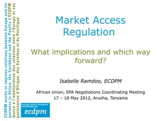 Market Access
           Regulation
What implications and which way
           forward?

            Isabelle Ramdoo, ECDPM

 African Union, EPA Negotiations Coordinating Meeting
          17 – 18 May 2012, Arusha, Tanzania
 