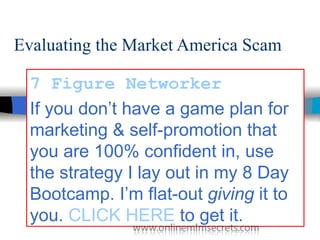 Evaluating the Market America Scam   7 Figure  Networker If you don’t have a game plan for marketing & self-promotion that you are 100% confident in, use the strategy I lay out in my 8 Day Bootcamp. I’m flat-out  giving  it to you.  CLICK HERE  to get it.   