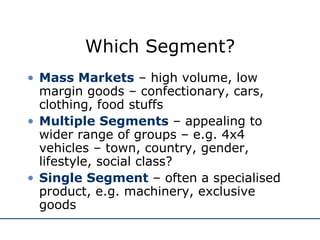 Which Segment? Mass Markets  – high volume, low margin goods – confectionary, cars, clothing, food stuffs Multiple Segments  – appealing to wider range of groups – e.g. 4x4 vehicles – town, country, gender, lifestyle, social class? Single Segment  – often a specialised product, e.g. machinery, exclusive goods 