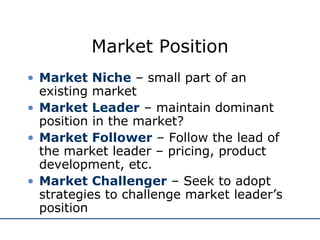 Market Position Market Niche  – small part of an existing market Market Leader  – maintain dominant position in the market? Market Follower  – Follow the lead of the market leader – pricing, product development, etc. Market Challenger  – Seek to adopt strategies to challenge market leader’s position 