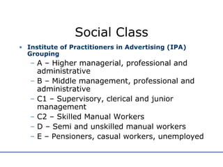 Social Class Institute of Practitioners in Advertising (IPA)  Grouping A – Higher managerial, professional and administrative B – Middle management, professional and administrative C1 – Supervisory, clerical and junior management C2 – Skilled Manual Workers D – Semi and unskilled manual workers E – Pensioners, casual workers, unemployed 