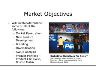 Market Objectives Will involve/determine some or all of the following: Market Penetration New Product Development Branding Diversification SWOT Analysis Product Portfolio – Product Life Cycle, Boston Matrix Marketing Objectives for Pepsi? Title: Western goods sell well in China.  Copyright: Getty Images available from  Education Image Gallery 