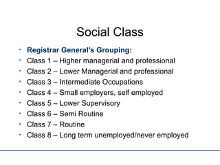 Social Class Registrar General's Grouping: Class 1 – Higher managerial and professional Class 2 – Lower Managerial and professional Class 3 – Intermediate Occupations Class 4 – Small employers, self employed Class 5 – Lower Supervisory Class 6 – Semi Routine  Class 7 – Routine Class 8 – Long term unemployed/never employed 