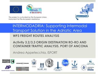 INTERMODADRIA
INTERMODADRIA: Supporting Intermodal
Transport Solution in the Adriatic Area
WP3 FREIGHT ROUTES ANALYSIS
Activity 3.2/3.3 ORIGIN DESTINATION RO-RO AND
CONTAINER TRAFFIC ANALYSIS. PORT OF ANCONA
Andrea Appetecchia, ISFORT
The project is co-funded by the European Union,
Instrument for Pre-Accession Assistance
 