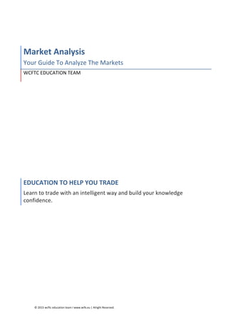 ©	
  2015	
  wcftc	
  education	
  team	
  I	
  www.wifx.eu	
  |	
  Alright	
  Reserved.	
  
	
  
Market	
  Analysis	
  
Your	
  Guide	
  To	
  Analyze	
  The	
  Markets	
  
WCFTC	
  EDUCATION	
  TEAM	
  
EDUCATION	
  TO	
  HELP	
  YOU	
  TRADE	
  
Learn	
  to	
  trade	
  with	
  an	
  intelligent	
  way	
  and	
  build	
  your	
  knowledge	
  
confidence.	
  
 
