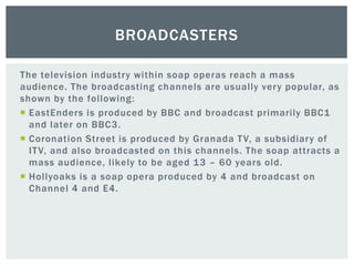 The television industry within soap operas reach a mass
audience. The broadcasting channels are usually very popular, as
shown by the following:
 EastEnders is produced by BBC and broadcast primarily BBC1
and later on BBC3.
 Coronation Street is produced by Granada TV, a subsidiary of
ITV, and also broadcasted on this channels. The soap attracts a
mass audience, likely to be aged 13 – 60 years old.
 Hollyoaks is a soap opera produced by 4 and broadcast on
Channel 4 and E4.
BROADCASTERS
 