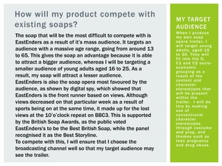 How will my product compete with
existing soaps?
When I produce
my own soap
opera trailer, I
will target young
adults, aged 15
to 30. They will
fit into the D,
C1 and C2 socio-
economic
grouping as a
result of the
content and
character
stereotypes that
will be present
within the
trailer. I will do
this by making
use of
conventional
character
stereotypes
through costume
and prop, and
themes such as
teen pregnancy
and drug abuse.
MY TARGET
AUDIENCE
The soap that will be the most difficult to compete with is
EastEnders as a result of it’s mass audience. It targets an
audience with a massive age range, going from around 13
to 65. This gives the soap an advantage because it is able
to attract a bigger audience, whereas I will be targeting a
smaller audience of young adults aged 16 to 25. As a
result, my soap will attract a lesser audience.
EastEnders is also the soap opera most favoured by the
audience, as shown by digital spy, which showed that
EastEnders is the front runner based on views. Although
views decreased on that particular week as a result of
sports being on at the same time, it made up for the lost
views at the 10’o’clock repeat on BBC3. This is supported
by the British Soap Awards, as the public voted
EastEnders's to be the Best British Soap, while the panel
recognised it as the Best Storyline.
To compete with this, I will ensure that I choose the
broadcasting channel well so that my target audience may
see the trailer.
 