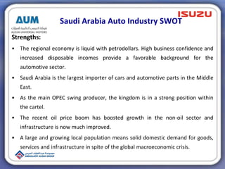 Saudi Arabia Auto Industry SWOT
Strengths:
• The regional economy is liquid with petrodollars. High business confidence and
increased disposable incomes provide a favorable background for the
automotive sector.
• Saudi Arabia is the largest importer of cars and automotive parts in the Middle
East.
• As the main OPEC swing producer, the kingdom is in a strong position within
the cartel.
• The recent oil price boom has boosted growth in the non-oil sector and
infrastructure is now much improved.
• A large and growing local population means solid domestic demand for goods,
services and infrastructure in spite of the global macroeconomic crisis.
 