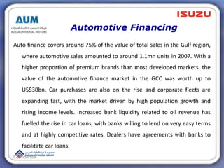 Automotive Financing
Auto finance covers around 75% of the value of total sales in the Gulf region,
where automotive sales amounted to around 1.1mn units in 2007. With a
higher proportion of premium brands than most developed markets, the
value of the automotive finance market in the GCC was worth up to
US$30bn. Car purchases are also on the rise and corporate fleets are
expanding fast, with the market driven by high population growth and
rising income levels. Increased bank liquidity related to oil revenue has
fuelled the rise in car loans, with banks willing to lend on very easy terms
and at highly competitive rates. Dealers have agreements with banks to
facilitate car loans.
Confidential
 