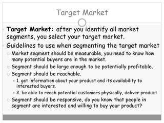 Target Market
 Target Market: after you identify all market
segments, you select your target market.
 Guidelines to use when segmenting the target market
 Market segment should be measurable, you need to know how
many potential buyers are in the market.
 Segment should be large enough to be potentially profitable.
 Segment should be reachable.
 1. get information about your product and its availability to
interested buyers.
 2. be able to reach potential customers physically, deliver product
 Segment should be responsive, do you know that people in
segment are interested and willing to buy your product?
 