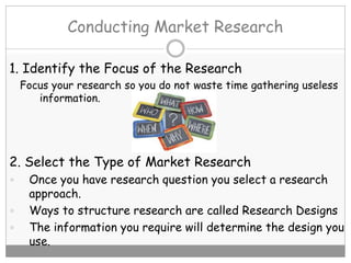 Conducting Market Research
1. Identify the Focus of the Research
Focus your research so you do not waste time gathering useless
information.
2. Select the Type of Market Research
 Once you have research question you select a research
approach.
 Ways to structure research are called Research Designs
 The information you require will determine the design you
use.
 