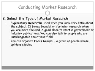 Conducting Market Research
2. Select the Type of Market Research
1. Exploratory Research: used when you know very little about
the subject. It forms foundation for later research when
you are more focused. A good place to start is government or
industry publications. You can also talk to people who are
knowledgeable about your field.
You can organize Focus Groups – a group of people whose
opinions studied
 