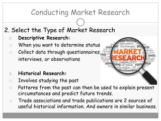 Conducting Market Research
2. Select the Type of Market Research
2. Descriptive Research:
 When you want to determine status.
 Collect data through questionnaires,
interviews, or observations
3. Historical Research:
 Involves studying the past
 Patterns from the past can then be used to explain present
circumstances and predict future trends.
 Trade associations and trade publications are 2 sources of
useful historical information. And owners in similar business.
 