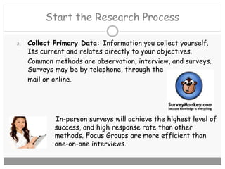 Start the Research Process
3. Collect Primary Data: Information you collect yourself.
Its current and relates directly to your objectives.
Common methods are observation, interview, and surveys.
Surveys may be by telephone, through the
mail or online.
In-person surveys will achieve the highest level of
success, and high response rate than other
methods. Focus Groups are more efficient than
one-on-one interviews.
 
