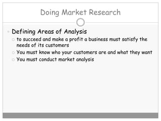 Doing Market Research
 Defining Areas of Analysis
 to succeed and make a profit a business must satisfy the
needs of its customers
 You must know who your customers are and what they want
 You must conduct market analysis
 