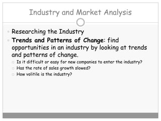 Industry and Market Analysis
 Researching the Industry
 Trends and Patterns of Change: find
opportunities in an industry by looking at trends
and patterns of change.
 Is it difficult or easy for new companies to enter the industry?
 Has the rate of sales growth slowed?
 How volitile is the industry?
 