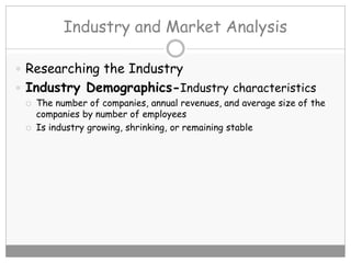 Industry and Market Analysis
 Researching the Industry
 Industry Demographics-Industry characteristics
 The number of companies, annual revenues, and average size of the
companies by number of employees
 Is industry growing, shrinking, or remaining stable
 