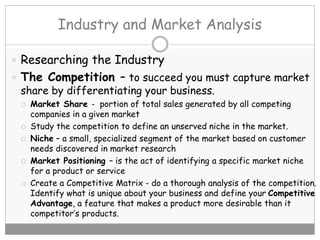 Industry and Market Analysis
 Researching the Industry
 The Competition – to succeed you must capture market
share by differentiating your business.
 Market Share - portion of total sales generated by all competing
companies in a given market
 Study the competition to define an unserved niche in the market.
 Niche – a small, specialized segment of the market based on customer
needs discovered in market research
 Market Positioning – is the act of identifying a specific market niche
for a product or service
 Create a Competitive Matrix - do a thorough analysis of the competition.
Identify what is unique about your business and define your Competitive
Advantage, a feature that makes a product more desirable than it
competitor’s products.
 