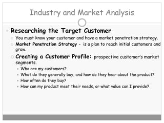 Industry and Market Analysis
 Researching the Target Customer
 You must know your customer and have a market penetration strategy.
 Market Penetration Strategy - is a plan to reach initial customers and
grow.
 Creating a Customer Profile: prospective customer’s market
segments.
 Who are my customers?
 What do they generally buy, and how do they hear about the product?
 How often do they buy?
 How can my product meet their needs, or what value can I provide?
 