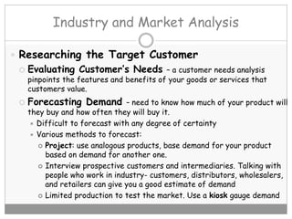 Industry and Market Analysis
 Researching the Target Customer
 Evaluating Customer’s Needs – a customer needs analysis
pinpoints the features and benefits of your goods or services that
customers value.
 Forecasting Demand – need to know how much of your product will
they buy and how often they will buy it.
 Difficult to forecast with any degree of certainty
 Various methods to forecast:
 Project: use analogous products, base demand for your product
based on demand for another one.
 Interview prospective customers and intermediaries. Talking with
people who work in industry- customers, distributors, wholesalers,
and retailers can give you a good estimate of demand
 Limited production to test the market. Use a kiosk gauge demand
 