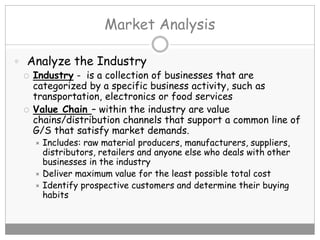 Market Analysis
 Analyze the Industry
 Industry - is a collection of businesses that are
categorized by a specific business activity, such as
transportation, electronics or food services
 Value Chain – within the industry are value
chains/distribution channels that support a common line of
G/S that satisfy market demands.
 Includes: raw material producers, manufacturers, suppliers,
distributors, retailers and anyone else who deals with other
businesses in the industry
 Deliver maximum value for the least possible total cost
 Identify prospective customers and determine their buying
habits
 