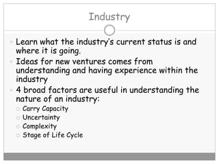 Industry
 Learn what the industry’s current status is and
where it is going.
 Ideas for new ventures comes from
understanding and having experience within the
industry
 4 broad factors are useful in understanding the
nature of an industry:
 Carry Capacity
 Uncertainty
 Complexity
 Stage of Life Cycle
 