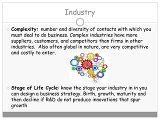 Industry
 Complexity: number and diversity of contacts with which you
must deal to do business. Complex industries have more
suppliers, customers, and competitors than firms in other
industries. Also often global in nature, are very competitive
and costly to enter.
 Stage of Life Cycle: know the stage your industry in in you
can design a business strategy. Birth, growth, maturity and
then decline if R&D do not produce innovations that spur
growth
 
