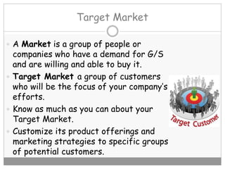 Target Market
 A Market is a group of people or
companies who have a demand for G/S
and are willing and able to buy it.
 Target Market a group of customers
who will be the focus of your company’s
efforts.
 Know as much as you can about your
Target Market.
 Customize its product offerings and
marketing strategies to specific groups
of potential customers.
 