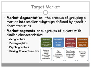 Target Market
 Market Segmentation: the process of grouping a
market into smaller subgroups defined by specific
characteristics.
 Market segments or subgroups of buyers with
similar characteristics.
 Geographics
 Demographics
 Psychographics
 Buying Characteristics
 