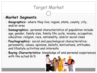 Target Market
 Market Segments
 Geographics: where they live; region, state, county, city,
and/or area
 Demographics: personal characteristics of population include
age, gender, family size, family life cycle, income, occupation,
education, religion, race, nationality, and/or social class
 Psychographics: social and psychological characteristics-
personality, values, opinions, beliefs, motivations, attitudes,
and lifestyle activities and interests
 Buying Characteristics: knowledge of and personal experiences
with the actual G/S
 