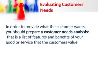 In order to provide what the customer wants,
you should prepare a customer needs analysis:
that is a list of features and benefits of your
good or service that the customers value
Evaluating Customers’
Needs
 